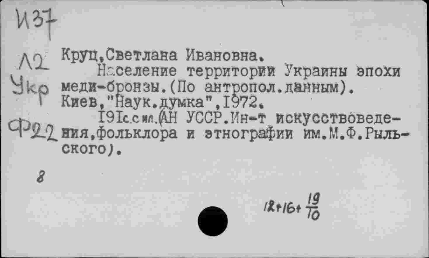 ﻿An Круп,Светлана Ивановна»
‘Х2- Население территорий Украины эпохи
□ ко меди-бронзы.(По антропол.данным).
I Киев,"наук.думка",1972*
191с.сил.^Н УССР.Ин-Т искуоотвоведе-
ЧЈХ'2.ния,фольклора и этнографий им.М.Ф.Рыль СКОРО).
